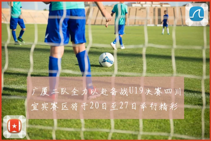 广厦二队全力以赴备战U19决赛四川宜宾赛区将于20日至27日举行精彩对决