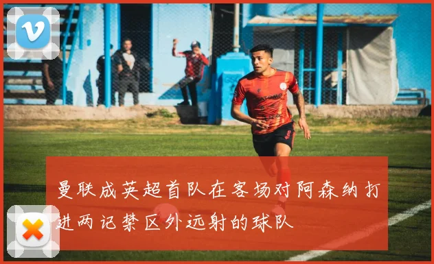 曼联成英超首队在客场对阿森纳打进两记禁区外远射的球队