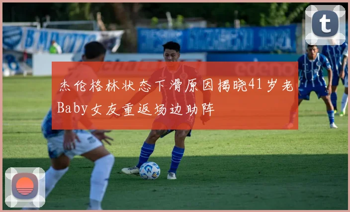 杰伦格林状态下滑原因揭晓41岁老Baby女友重返场边助阵