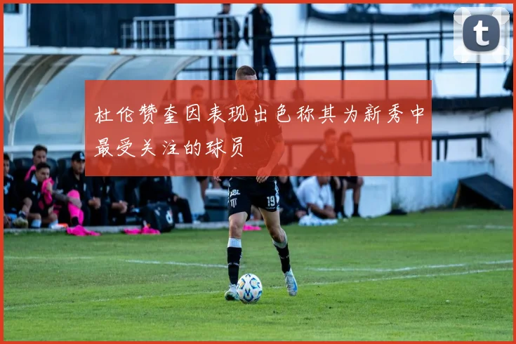 杜伦赞奎因表现出色称其为新秀中最受关注的球员