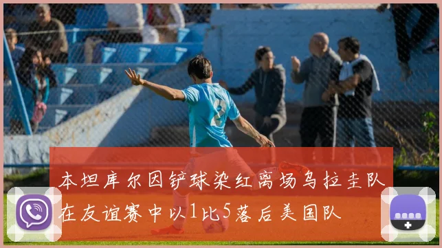 本坦库尔因铲球染红离场乌拉圭队在友谊赛中以1比5落后美国队
