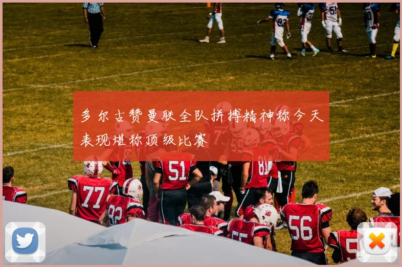 多尔古赞曼联全队拼搏精神称今天表现堪称顶级比赛