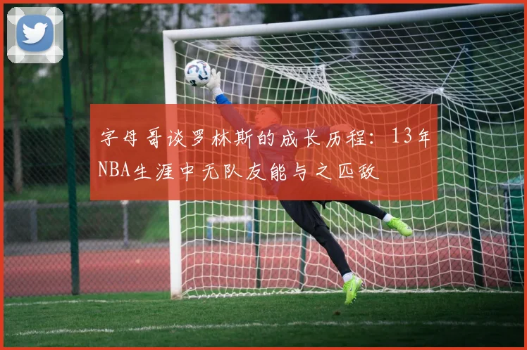 字母哥谈罗林斯的成长历程：13年NBA生涯中无队友能与之匹敌
