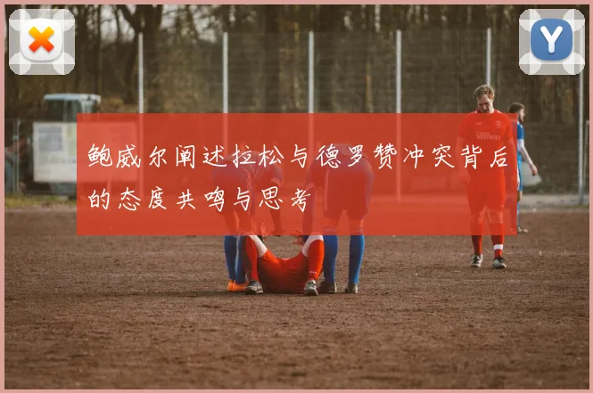 鲍威尔阐述拉松与德罗赞冲突背后的态度共鸣与思考
