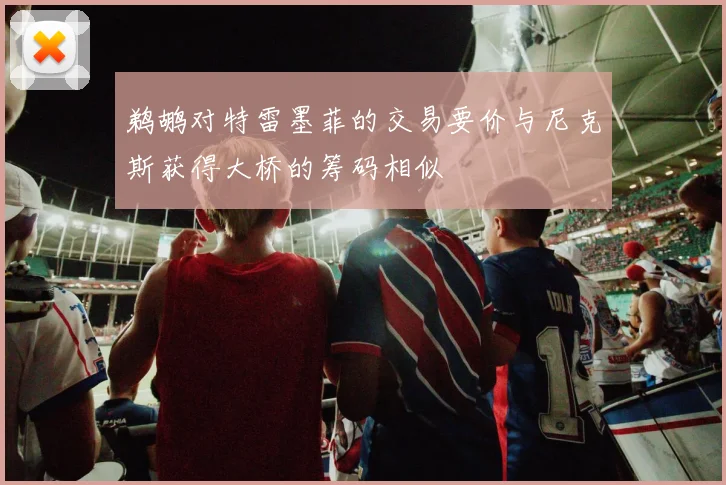 鹈鹕对特雷墨菲的交易要价与尼克斯获得大桥的筹码相似