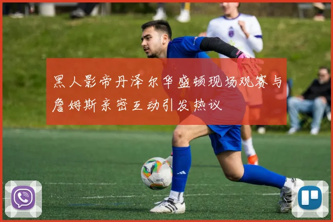 黑人影帝丹泽尔华盛顿现场观赛与詹姆斯亲密互动引发热议