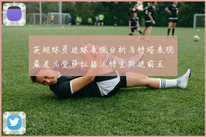 英超球员进球表现分析马特塔表现最差戈登萨拉赫沃特金斯进前五