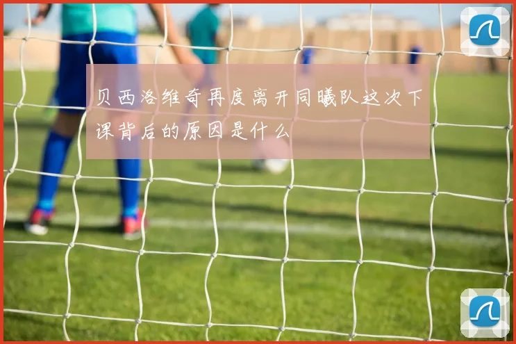 贝西洛维奇再度离开同曦队这次下课背后的原因是什么