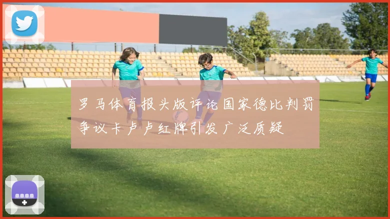 罗马体育报头版评论国家德比判罚争议卡卢卢红牌引发广泛质疑