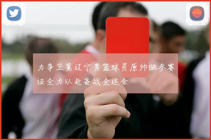 力争卫冕辽宁男篮球员原帅晒参赛证全力以赴备战全运会