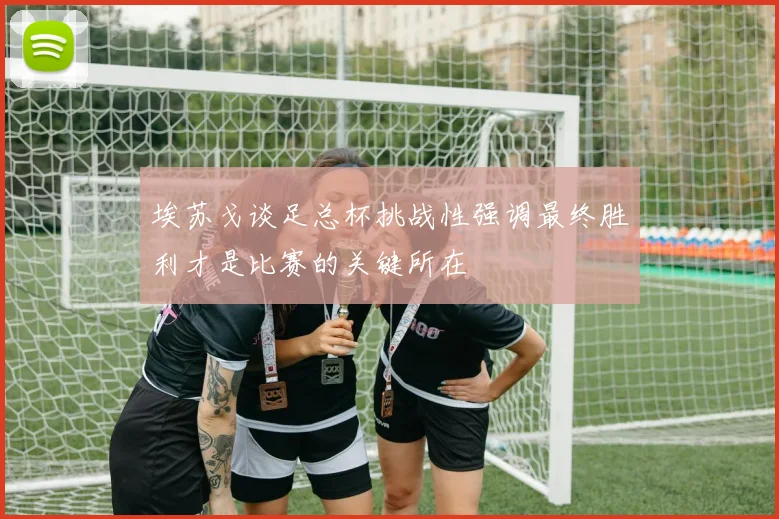 埃苏戈谈足总杯挑战性强调最终胜利才是比赛的关键所在