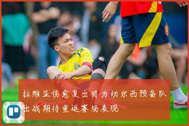 拉维亚伤愈复出将为切尔西预备队出战期待重返赛场表现