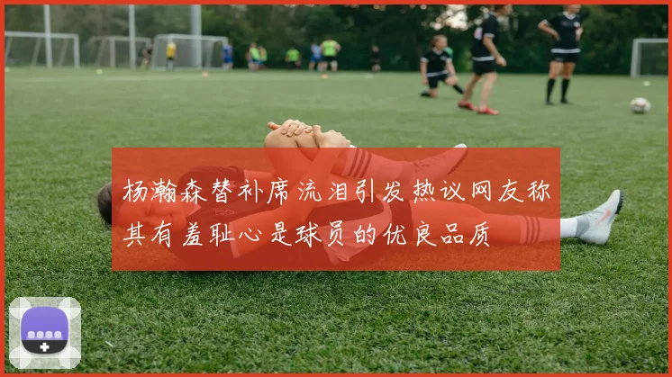 杨瀚森替补席流泪引发热议网友称其有羞耻心是球员的优良品质