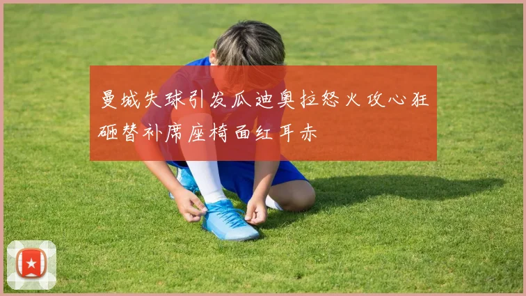 曼城失球引发瓜迪奥拉怒火攻心狂砸替补席座椅面红耳赤