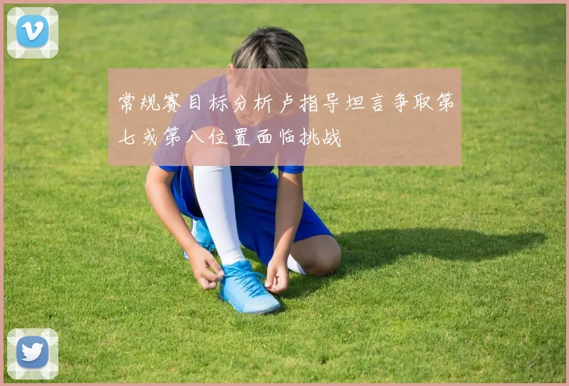 常规赛目标分析卢指导坦言争取第七或第八位置面临挑战
